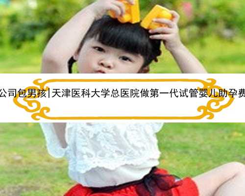 南京代孕公司包男孩|天津医科大学总医院做第一代试管婴儿助孕费用高吗？