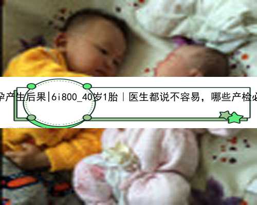 南京代孕产生后果|6i800_40岁1胎｜医生都说不容易，哪些产检必须做！