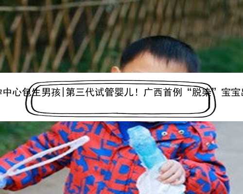 南京代孕中心包生男孩|第三代试管婴儿！广西首例“脱染”宝宝出生了！