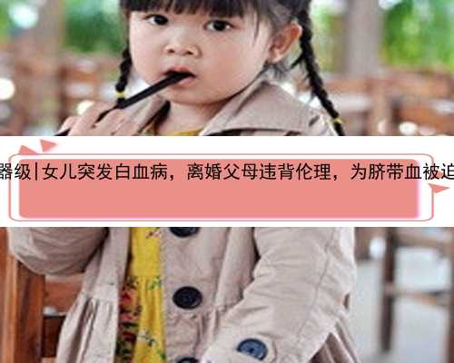 南京代孕医疗器级|女儿突发白血病，离婚父母违背伦理，为脐带血被迫生二胎