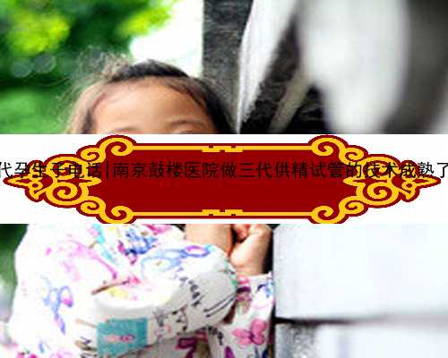 <b>南京代孕生子电话|南京鼓楼医院做三代供精试管的技术成熟了吗？</b>