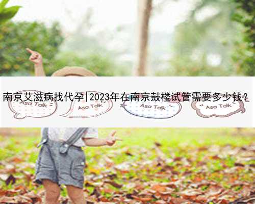 南京艾滋病找代孕|2023年在南京鼓楼试管需要多少钱？
