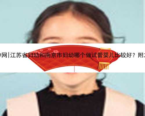 南京最大的代孕网|江苏省妇幼和南京市妇幼哪个做试管婴儿比较好？附二者成