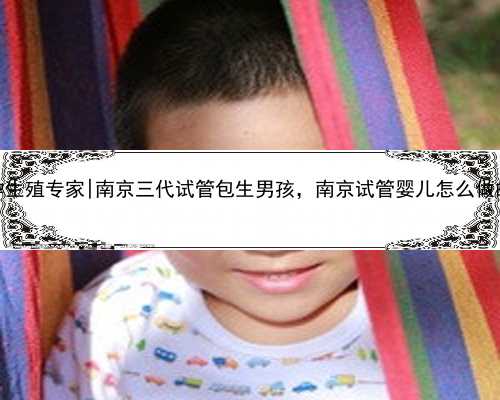 南京代孕生殖专家|南京三代试管包生男孩，南京试管婴儿怎么做的全过程