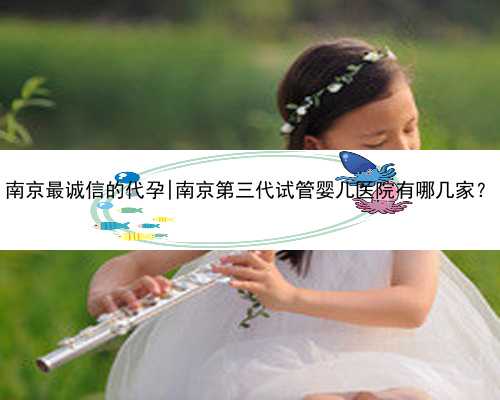 南京最诚信的代孕|南京第三代试管婴儿医院有哪几家？