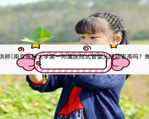 南京高龄失独供卵|南京医科大学第一附属医院试管婴儿成功率高吗？做一次多
