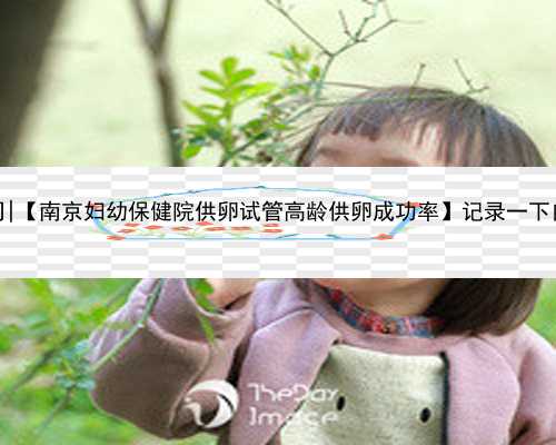 南京代孕服务公司|【南京妇幼保健院供卵试管高龄供卵成功率】记录一下自己