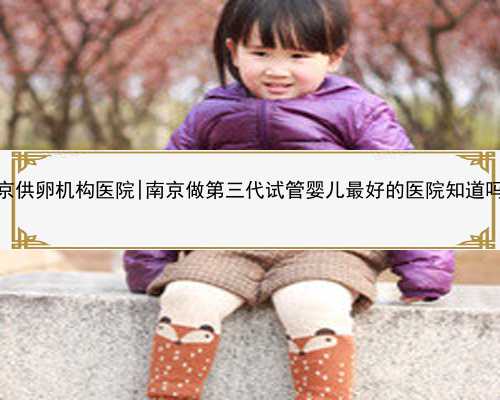 南京供卵机构医院|南京做第三代试管婴儿最好的医院知道吗？