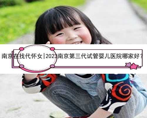 南京在找代怀女|2023南京第三代试管婴儿医院哪家好？