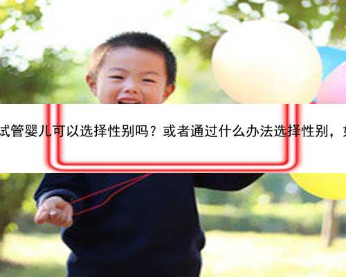 南京供卵助孕经验|南京鼓楼医院做试管婴儿可以选择性别吗？或者通过什么办