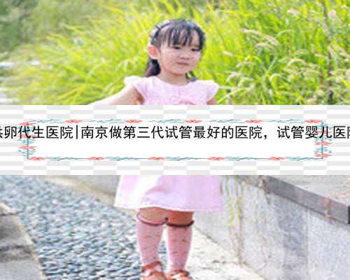 南京供卵代生医院|南京做第三代试管最好的医院，试管婴儿医院排名